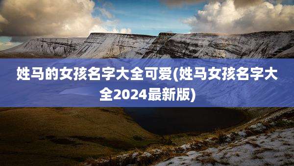 姓马的女孩名字大全可爱(姓马女孩名字大全2024最新版)