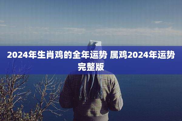 2024年生肖鸡的全年运势 属鸡2024年运势完整版