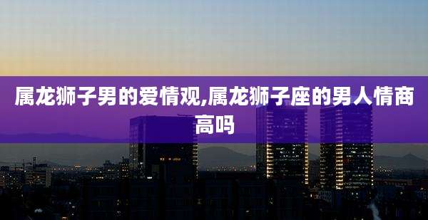 属龙狮子男的爱情观,属龙狮子座的男人情商高吗