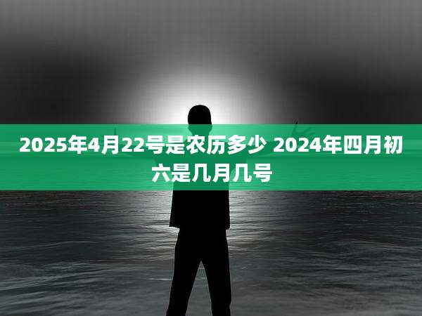 2025年4月22号是农历多少 2024年四月初六是几月几号