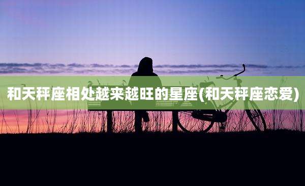 和天秤座相处越来越旺的星座(和天秤座恋爱)