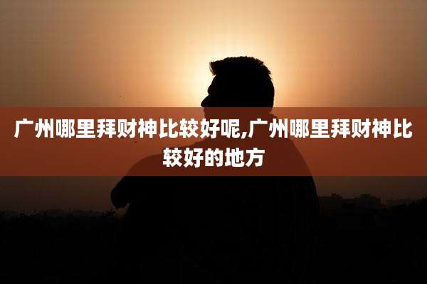 广州哪里拜财神比较好呢,广州哪里拜财神比较好的地方