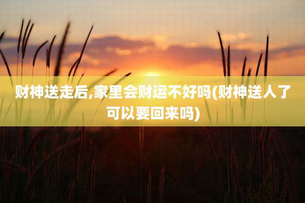 财神送走后,家里会财运不好吗(财神送人了可以要回来吗)