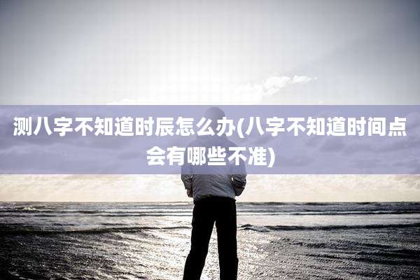 测八字不知道时辰怎么办(八字不知道时间点会有哪些不准)