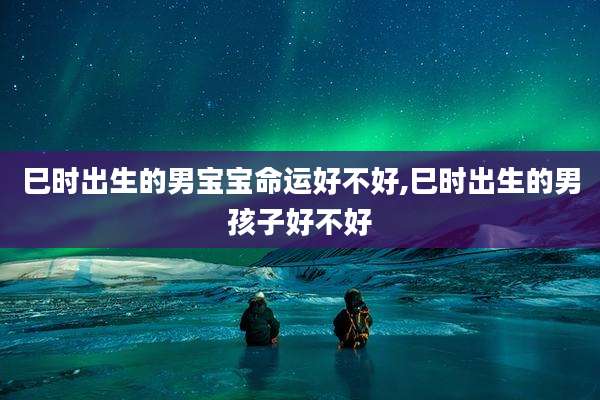 巳时出生的男宝宝命运好不好,巳时出生的男孩子好不好