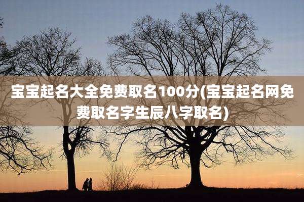宝宝起名大全免费取名100分(宝宝起名网免费取名字生辰八字取名)