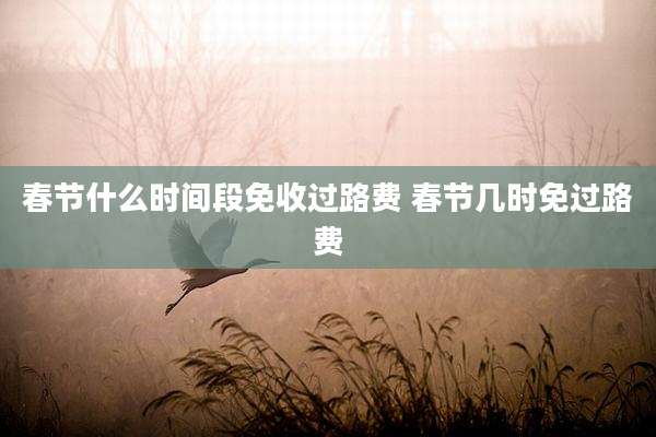 春节什么时间段免收过路费 春节几时免过路费
