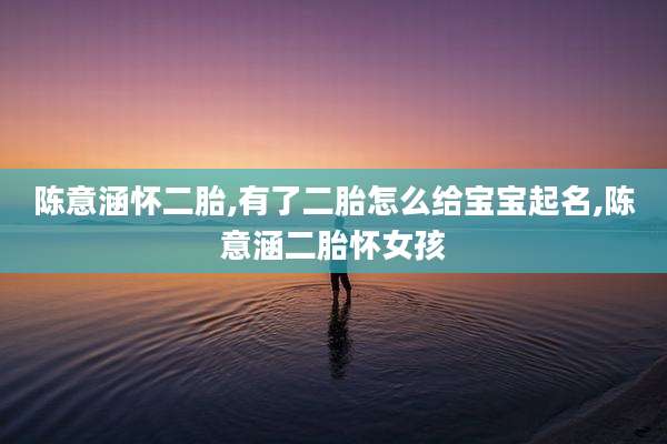陈意涵怀二胎,有了二胎怎么给宝宝起名,陈意涵二胎怀女孩