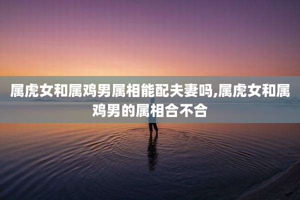 属虎女和属鸡男属相能配夫妻吗,属虎女和属鸡男的属相合不合