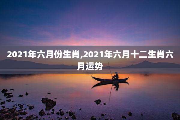 2021年六月份生肖,2021年六月十二生肖六月运势