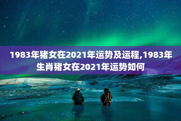 1983年猪女在2021年运势及运程,1983年生肖猪女在2021年运势如何