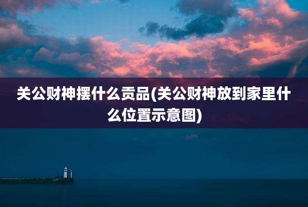 关公财神摆什么贡品(关公财神放到家里什么位置示意图)