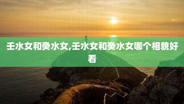 壬水女和癸水女,壬水女和癸水女哪个相貌好看