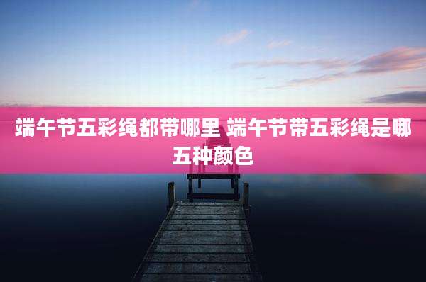 端午节五彩绳都带哪里 端午节带五彩绳是哪五种颜色