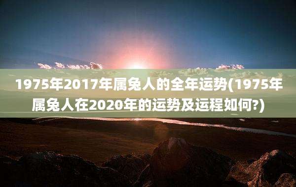 1975年2017年属兔人的全年运势(1975年属兔人在2020年的运势及运程如何?)