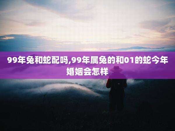 99年兔和蛇配吗,99年属兔的和01的蛇今年婚姻会怎样
