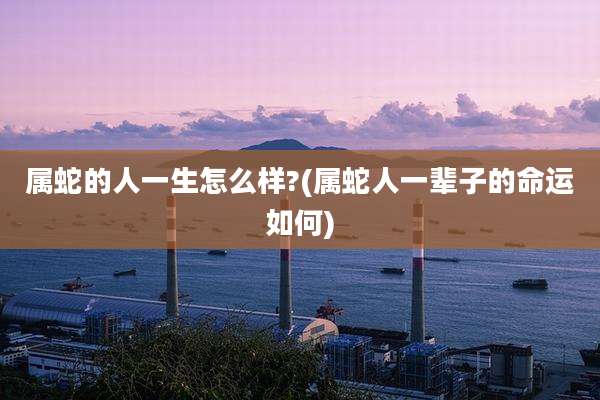 属蛇的人一生怎么样?(属蛇人一辈子的命运如何)
