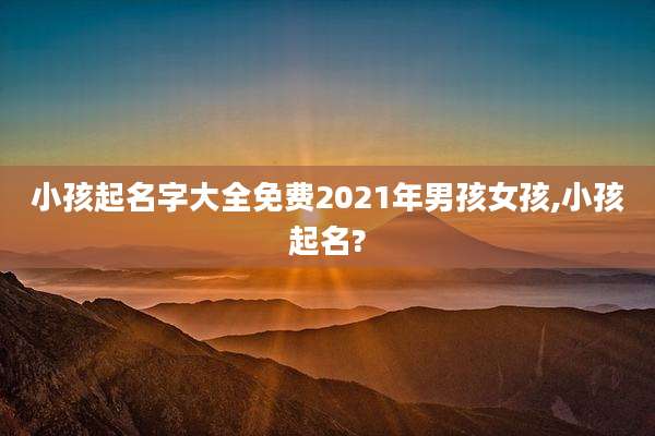 小孩起名字大全免费2021年男孩女孩,小孩起名?