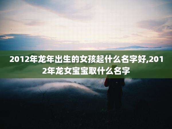 2012年龙年出生的女孩起什么名字好,2012年龙女宝宝取什么名字