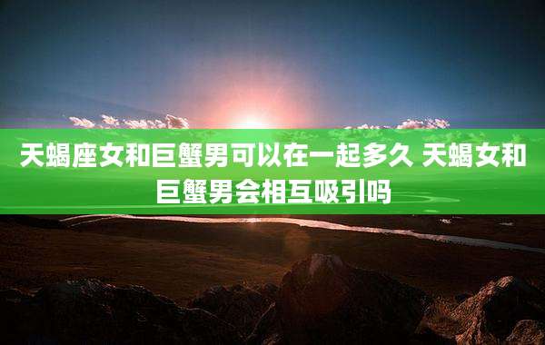 天蝎座女和巨蟹男可以在一起多久 天蝎女和巨蟹男会相互吸引吗