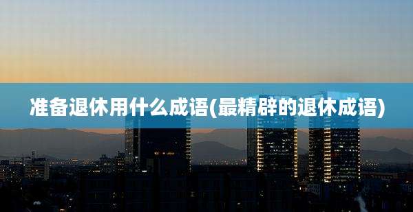 准备退休用什么成语(最精辟的退休成语)