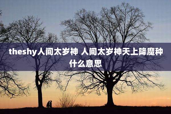 theshy人间太岁神 人间太岁神天上降魔种什么意思
