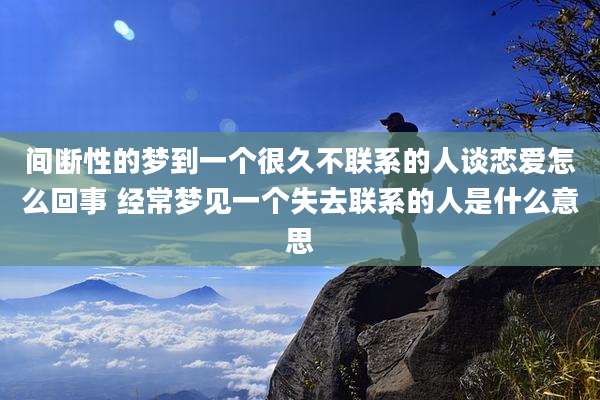 间断性的梦到一个很久不联系的人谈恋爱怎么回事 经常梦见一个失去联系的人是什么意思