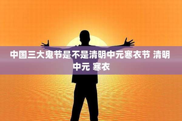 中国三大鬼节是不是清明中元寒衣节 清明 中元 寒衣