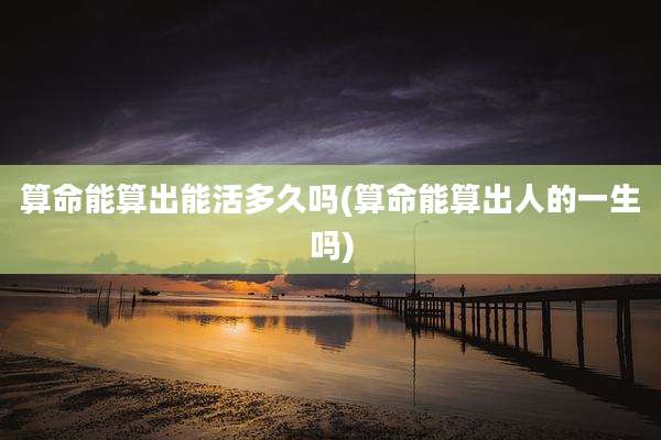 算命能算出能活多久吗(算命能算出人的一生吗)