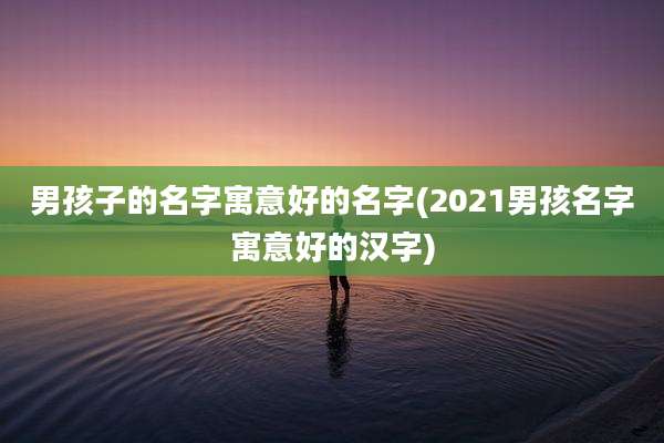 男孩子的名字寓意好的名字(2021男孩名字寓意好的汉字)