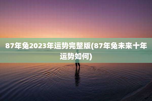 87年兔2023年运势完整版(87年兔未来十年运势如何)