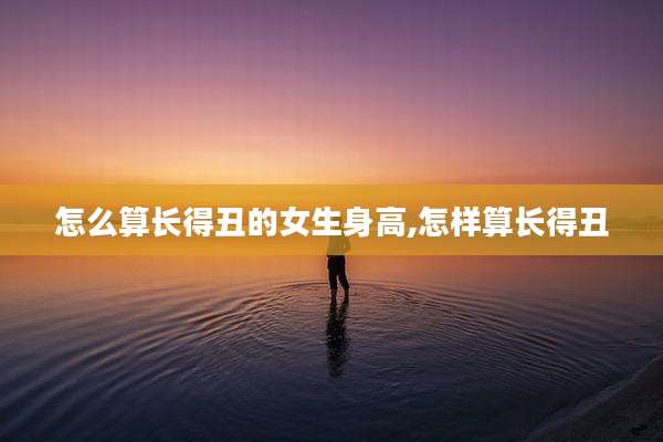 怎么算长得丑的女生身高,怎样算长得丑