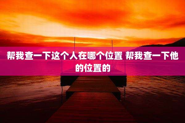 帮我查一下这个人在哪个位置 帮我查一下他的位置的