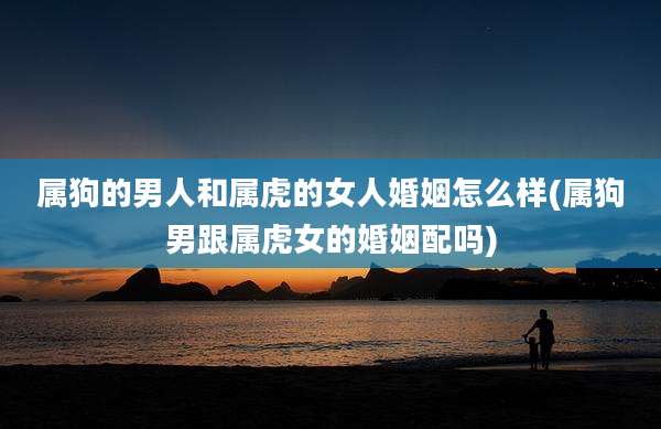 属狗的男人和属虎的女人婚姻怎么样(属狗男跟属虎女的婚姻配吗)