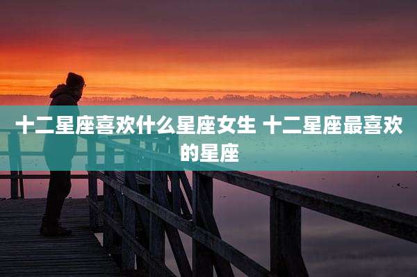 十二星座喜欢什么星座女生 十二星座最喜欢的星座