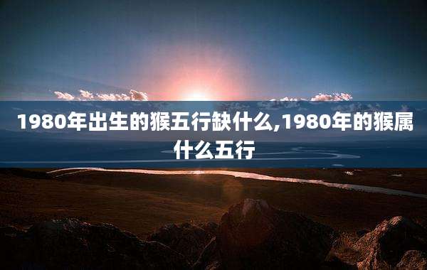 1980年出生的猴五行缺什么,1980年的猴属什么五行