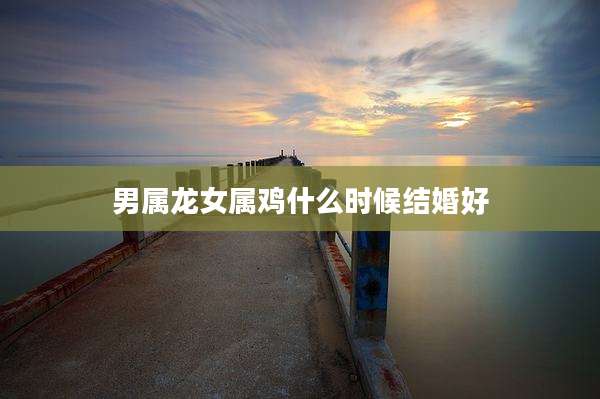男属龙女属鸡什么时候结婚好