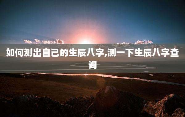 如何测出自己的生辰八字,测一下生辰八字查询