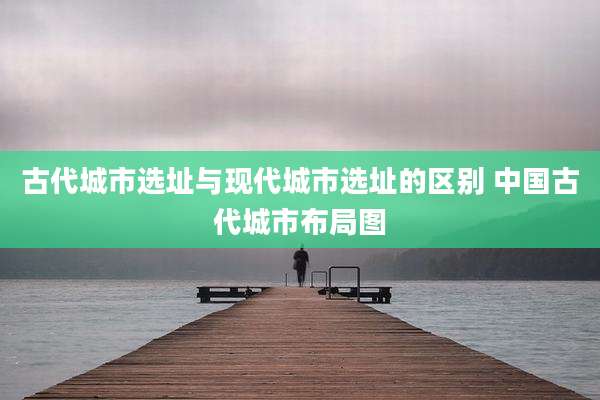 古代城市选址与现代城市选址的区别 中国古代城市布局图