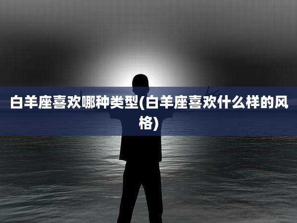 白羊座喜欢哪种类型(白羊座喜欢什么样的风格)