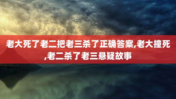 老大死了老二把老三杀了正确答案,老大撞死,老二杀了老三悬疑故事