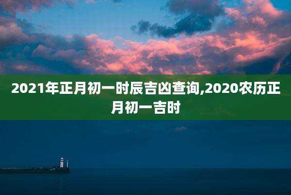 2021年正月初一时辰吉凶查询,2020农历正月初一吉时