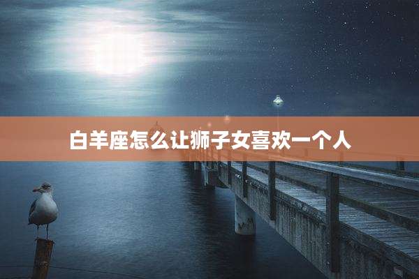 白羊座怎么让狮子女喜欢一个人