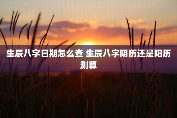 生辰八字日期怎么查 生辰八字阴历还是阳历测算