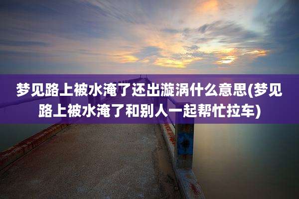 梦见路上被水淹了还出漩涡什么意思(梦见路上被水淹了和别人一起帮忙拉车)