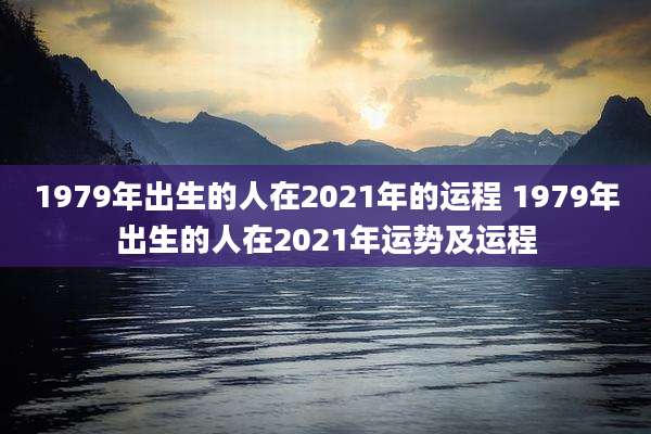 1979年出生的人在2021年的运程 1979年出生的人在2021年运势及运程