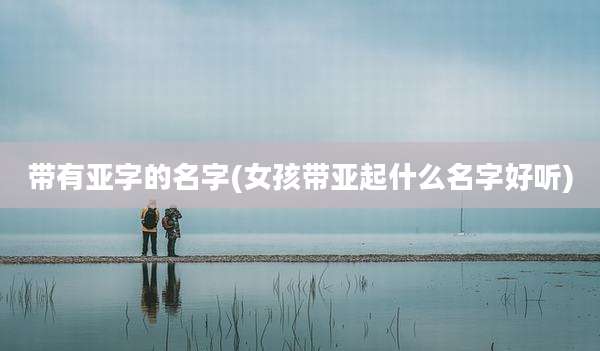 带有亚字的名字(女孩带亚起什么名字好听)