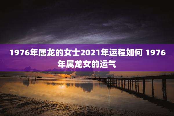 1976年属龙的女士2021年运程如何 1976年属龙女的运气