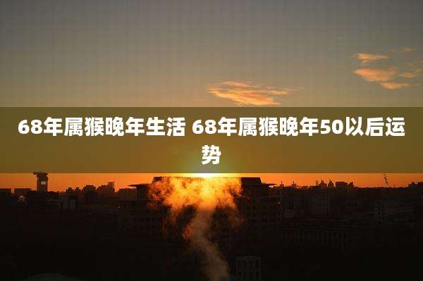 68年属猴晚年生活 68年属猴晚年50以后运势