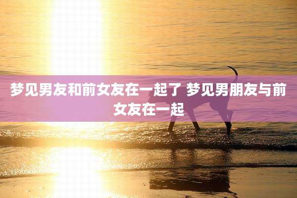 梦见男友和前女友在一起了 梦见男朋友与前女友在一起